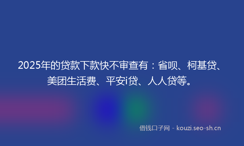 2025年的贷款下款快不审查有：省呗、柯基贷、美团生活费、平安i贷、人人贷等。