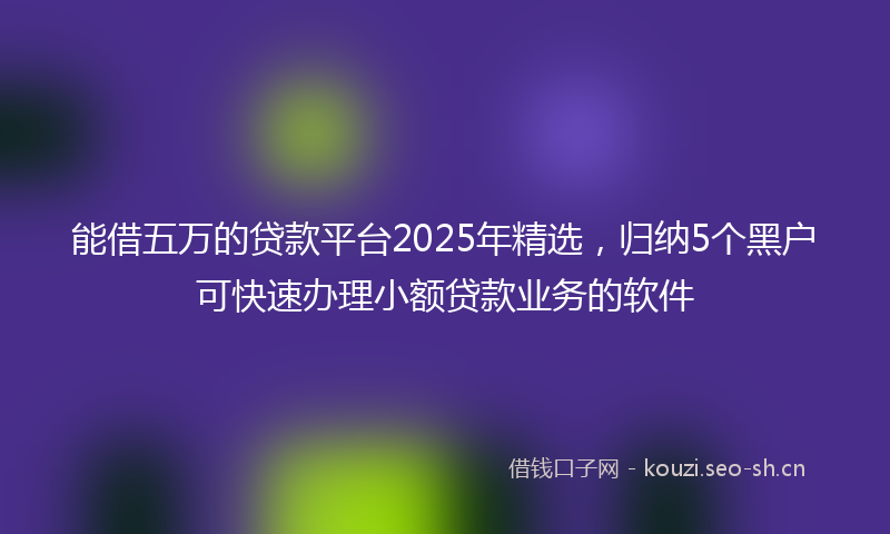 能借五万的贷款平台2025年精选，归纳5个黑户可快速办理小额贷款业务的软件