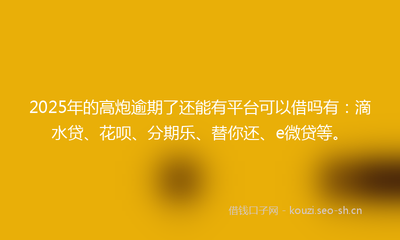 2025年的高炮逾期了还能有平台可以借吗有：滴水贷、花呗、分期乐、替你还、e微贷等。