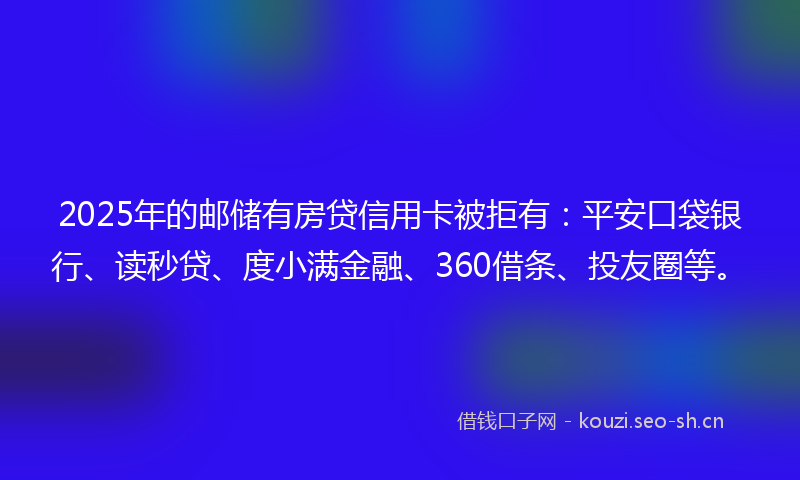 2025年的邮储有房贷信用卡被拒有：平安口袋银行、读秒贷、度小满金融、360借条、投友圈等。