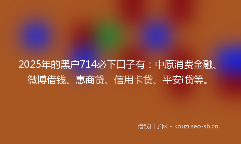 2025年的黑户714必下口子有：中原消费金融、微博借钱、惠商贷、信用卡贷、平安i贷等。