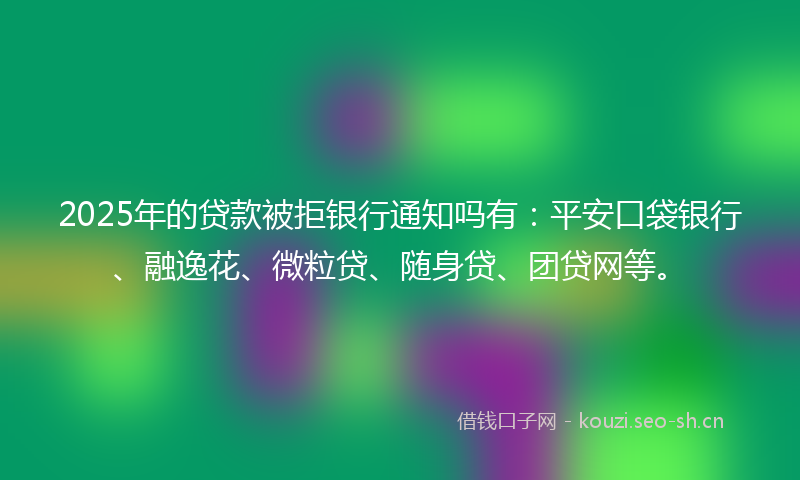 2025年的贷款被拒银行通知吗有：平安口袋银行、融逸花、微粒贷、随身贷、团贷网等。