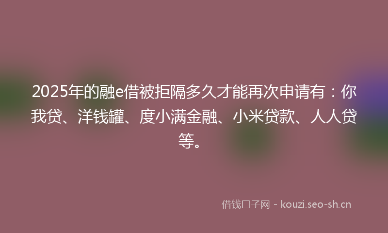 2025年的融e借被拒隔多久才能再次申请有：你我贷、洋钱罐、度小满金融、小米贷款、人人贷等。