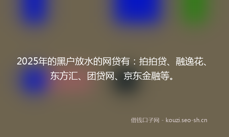 2025年的黑户放水的网贷有：拍拍贷、融逸花、东方汇、团贷网、京东金融等。