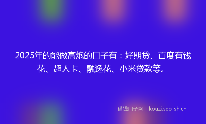 2025年的能做高炮的口子有：好期贷、百度有钱花、超人卡、融逸花、小米贷款等。