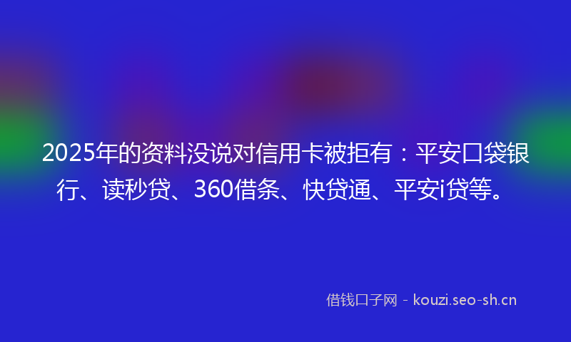 2025年的资料没说对信用卡被拒有：平安口袋银行、读秒贷、360借条、快贷通、平安i贷等。