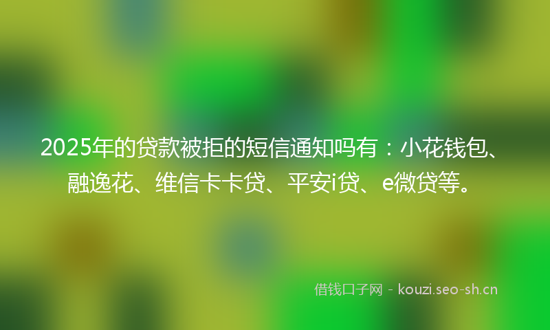 2025年的贷款被拒的短信通知吗有：小花钱包、融逸花、维信卡卡贷、平安i贷、e微贷等。