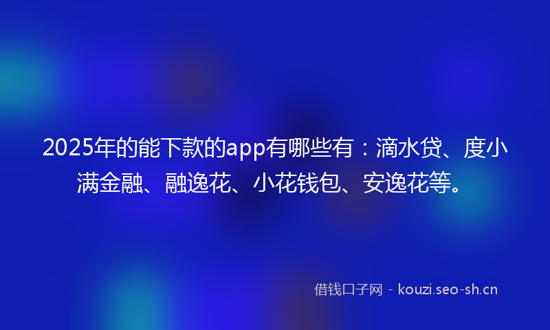 2025年的能下款的app有哪些有：滴水贷、度小满金融、融逸花、小花钱包、安逸花等。