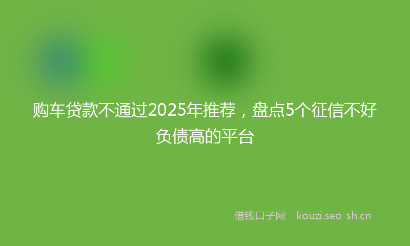 购车贷款不通过2025年推荐，盘点5个征信不好负债高的平台