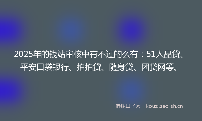 2025年的钱站审核中有不过的么有：51人品贷、平安口袋银行、拍拍贷、随身贷、团贷网等。