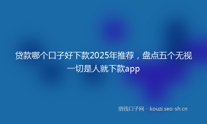 贷款哪个口子好下款2025年推荐，盘点五个无视一切是人就下款app