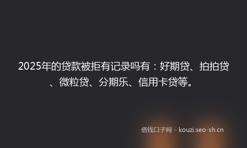 2025年的贷款被拒有记录吗有：好期贷、拍拍贷、微粒贷、分期乐、信用卡贷等。