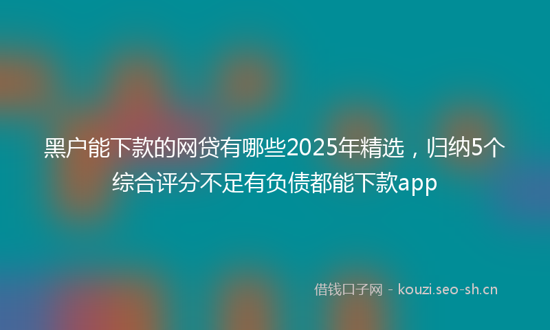 黑户能下款的网贷有哪些2025年精选，归纳5个综合评分不足有负债都能下款app