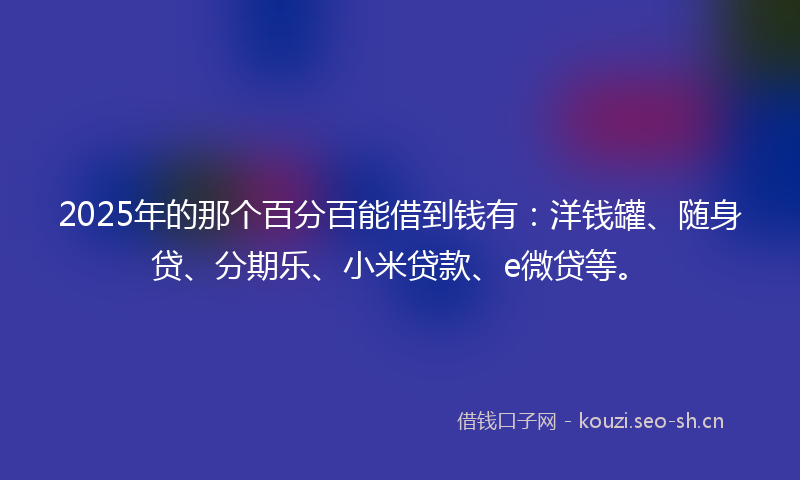 2025年的那个百分百能借到钱有：洋钱罐、随身贷、分期乐、小米贷款、e微贷等。