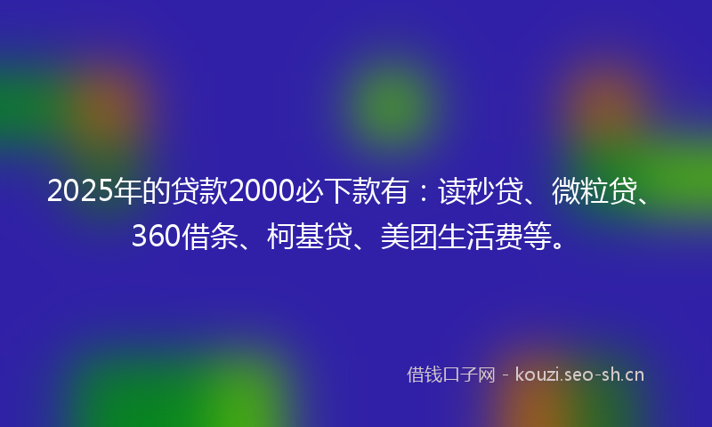 2025年的贷款2000必下款有：读秒贷、微粒贷、360借条、柯基贷、美团生活费等。