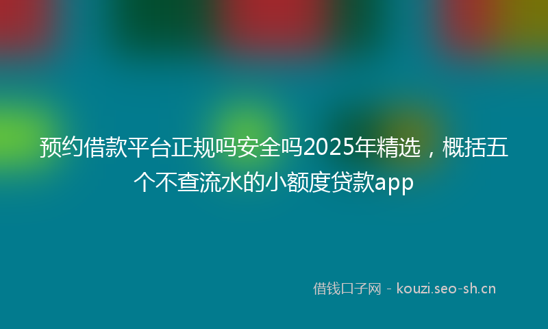 预约借款平台正规吗安全吗2025年精选，概括五个不查流水的小额度贷款app