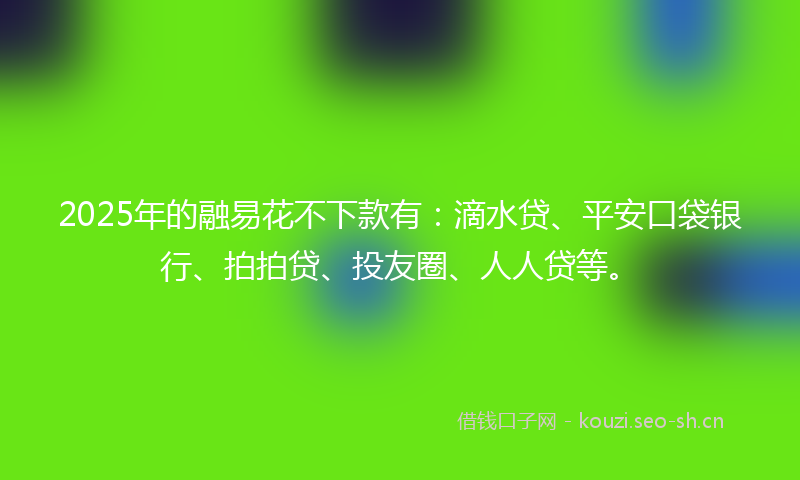 2025年的融易花不下款有：滴水贷、平安口袋银行、拍拍贷、投友圈、人人贷等。