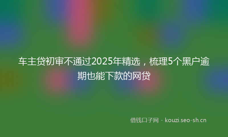 车主贷初审不通过2025年精选，梳理5个黑户逾期也能下款的网贷