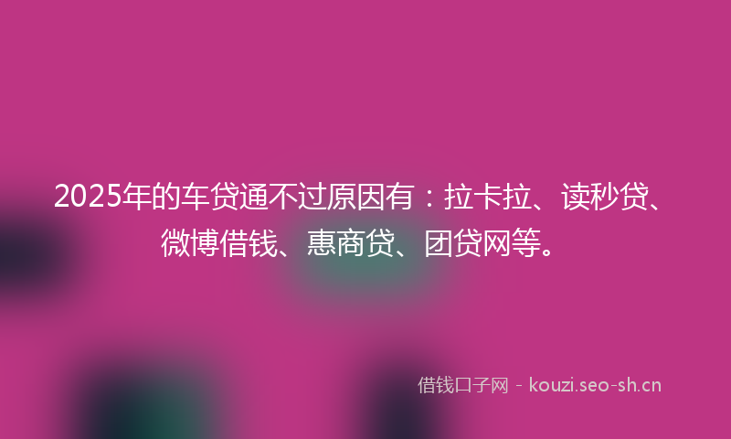 2025年的车贷通不过原因有：拉卡拉、读秒贷、微博借钱、惠商贷、团贷网等。