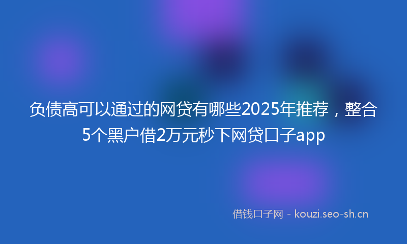 负债高可以通过的网贷有哪些2025年推荐，整合5个黑户借2万元秒下网贷口子app
