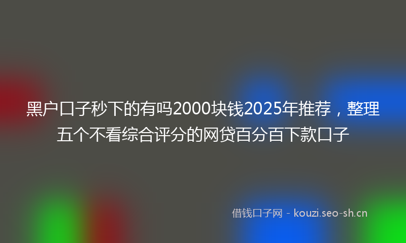 黑户口子秒下的有吗2000块钱2025年推荐，整理五个不看综合评分的网贷百分百下款口子