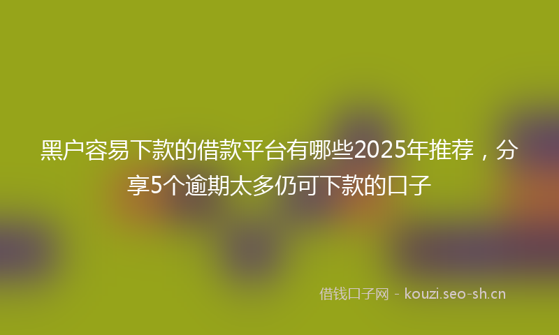 黑户容易下款的借款平台有哪些2025年推荐，分享5个逾期太多仍可下款的口子