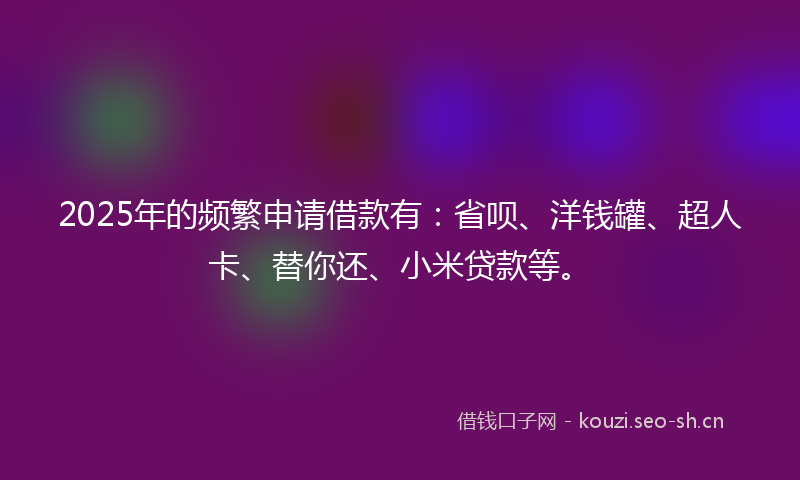 2025年的频繁申请借款有：省呗、洋钱罐、超人卡、替你还、小米贷款等。