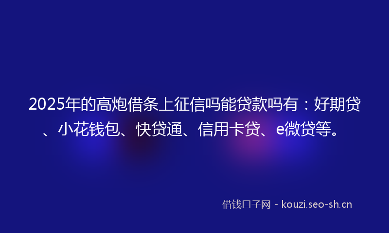2025年的高炮借条上征信吗能贷款吗有：好期贷、小花钱包、快贷通、信用卡贷、e微贷等。