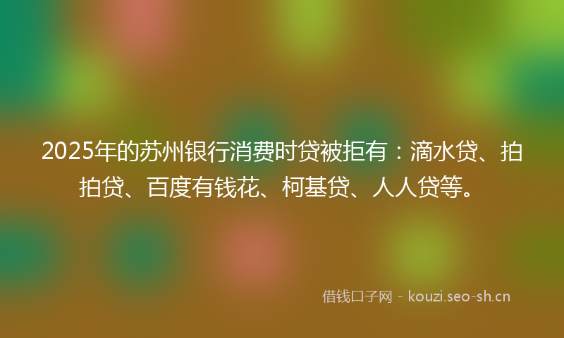 2025年的苏州银行消费时贷被拒有：滴水贷、拍拍贷、百度有钱花、柯基贷、人人贷等。