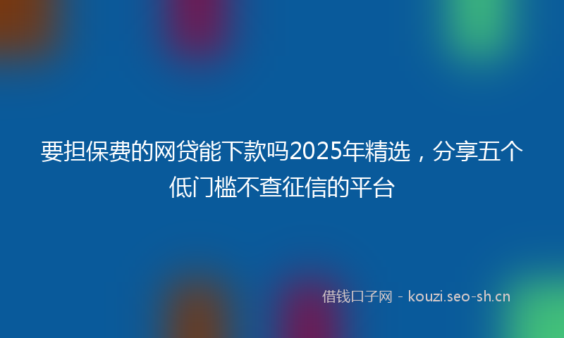要担保费的网贷能下款吗2025年精选，分享五个低门槛不查征信的平台