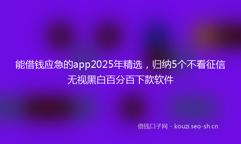 能借钱应急的app2025年精选，归纳5个不看征信无视黑白百分百下款软件
