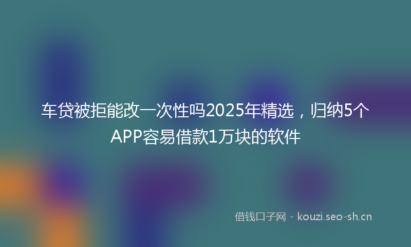 车贷被拒能改一次性吗2025年精选，归纳5个APP容易借款1万块的软件