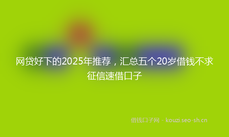 网贷好下的2025年推荐，汇总五个20岁借钱不求征信速借口子