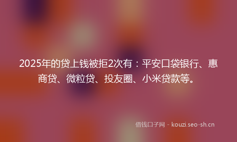 2025年的贷上钱被拒2次有：平安口袋银行、惠商贷、微粒贷、投友圈、小米贷款等。