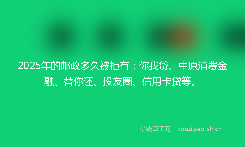 2025年的邮政多久被拒有：你我贷、中原消费金融、替你还、投友圈、信用卡贷等。