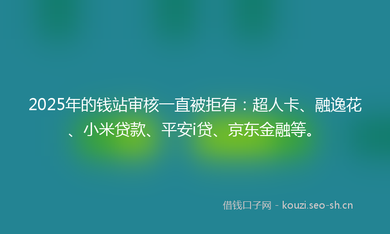 2025年的钱站审核一直被拒有：超人卡、融逸花、小米贷款、平安i贷、京东金融等。