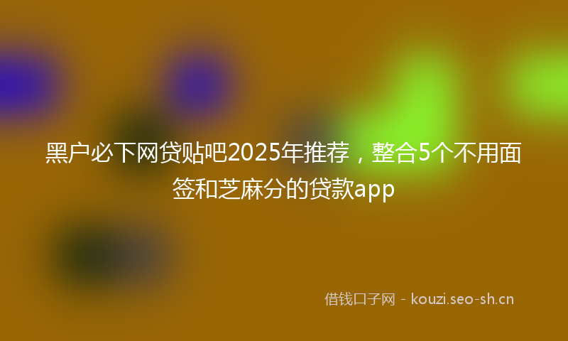 黑户必下网贷贴吧2025年推荐，整合5个不用面签和芝麻分的贷款app