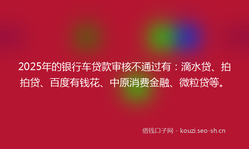 2025年的银行车贷款审核不通过有：滴水贷、拍拍贷、百度有钱花、中原消费金融、微粒贷等。