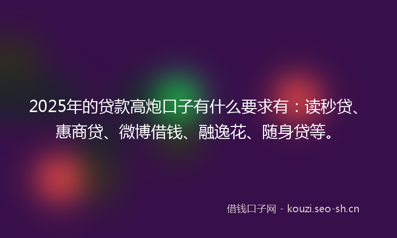 2025年的贷款高炮口子有什么要求有：读秒贷、惠商贷、微博借钱、融逸花、随身贷等。