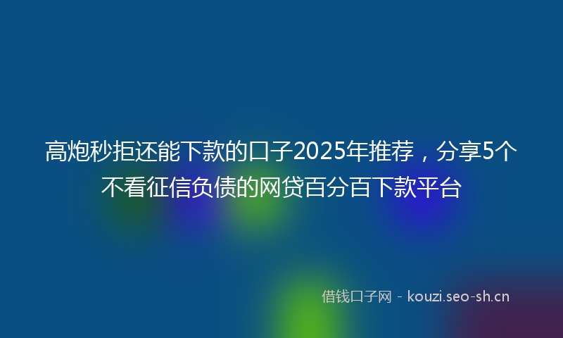 高炮秒拒还能下款的口子2025年推荐，分享5个不看征信负债的网贷百分百下款平台