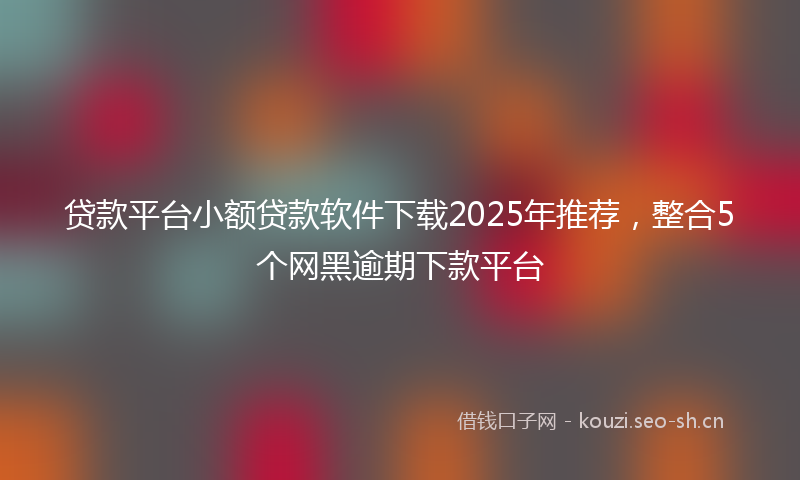 贷款平台小额贷款软件下载2025年推荐，整合5个网黑逾期下款平台