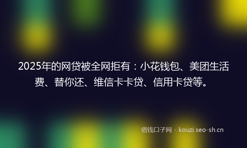 2025年的网贷被全网拒有：小花钱包、美团生活费、替你还、维信卡卡贷、信用卡贷等。