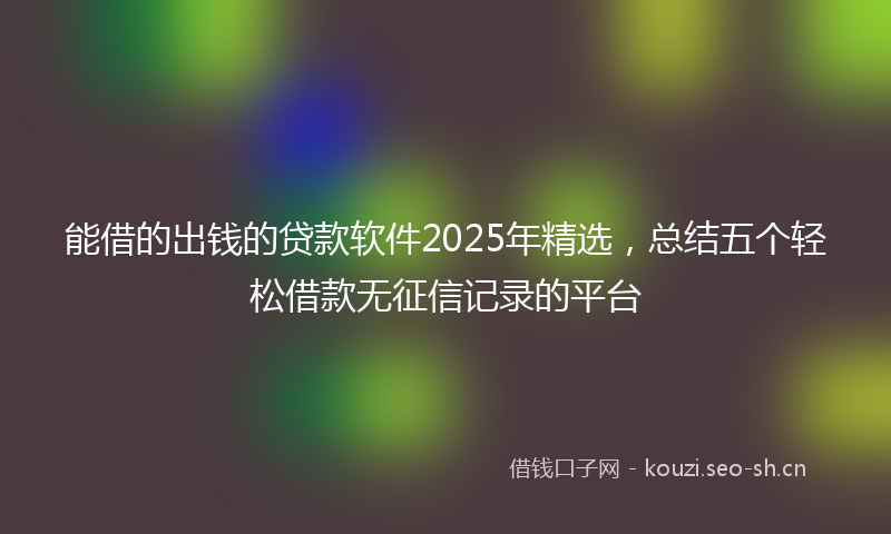 能借的出钱的贷款软件2025年精选，总结五个轻松借款无征信记录的平台