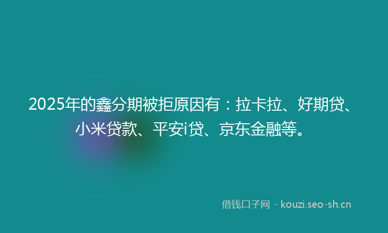 2025年的鑫分期被拒原因有：拉卡拉、好期贷、小米贷款、平安i贷、京东金融等。