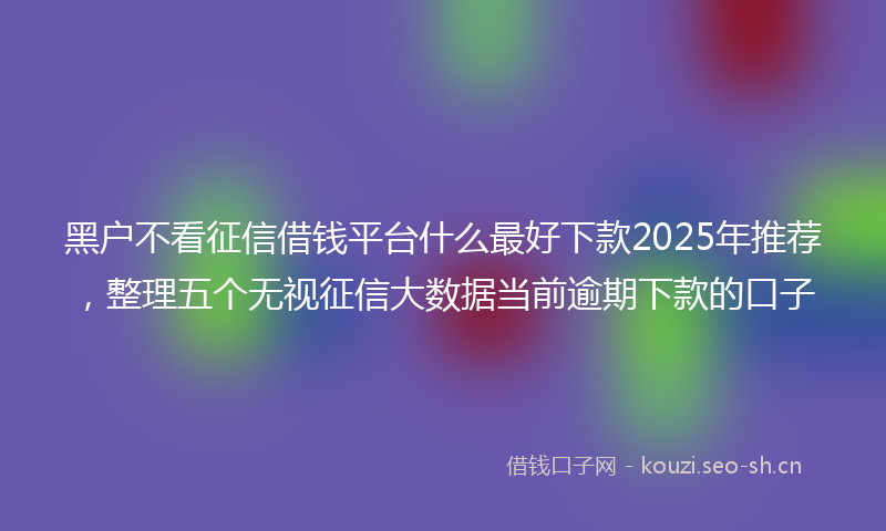 黑户不看征信借钱平台什么最好下款2025年推荐，整理五个无视征信大数据当前逾期下款的口子