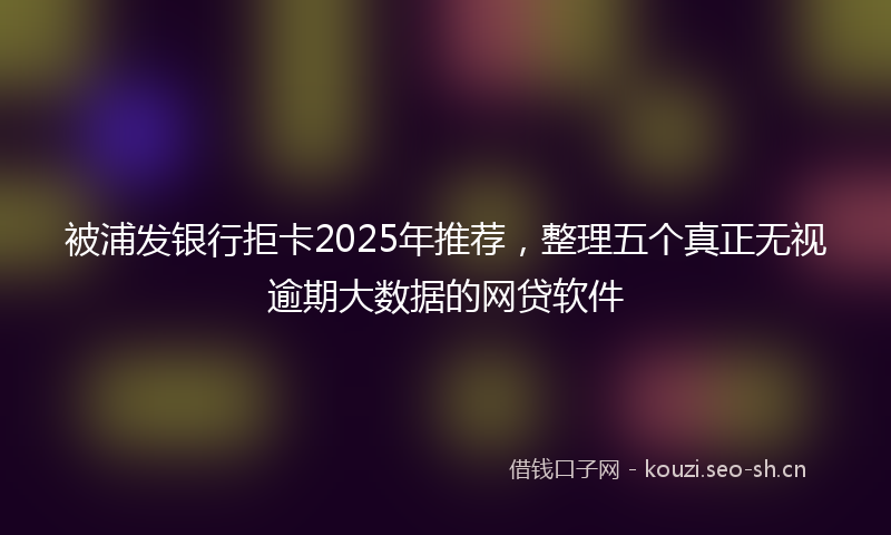 被浦发银行拒卡2025年推荐，整理五个真正无视逾期大数据的网贷软件