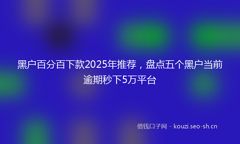 黑户百分百下款2025年推荐，盘点五个黑户当前逾期秒下5万平台