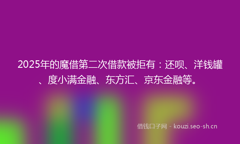 2025年的魔借第二次借款被拒有：还呗、洋钱罐、度小满金融、东方汇、京东金融等。