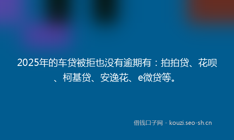 2025年的车贷被拒也没有逾期有：拍拍贷、花呗、柯基贷、安逸花、e微贷等。