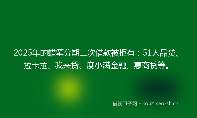 2025年的蜡笔分期二次借款被拒有：51人品贷、拉卡拉、我来贷、度小满金融、惠商贷等。
